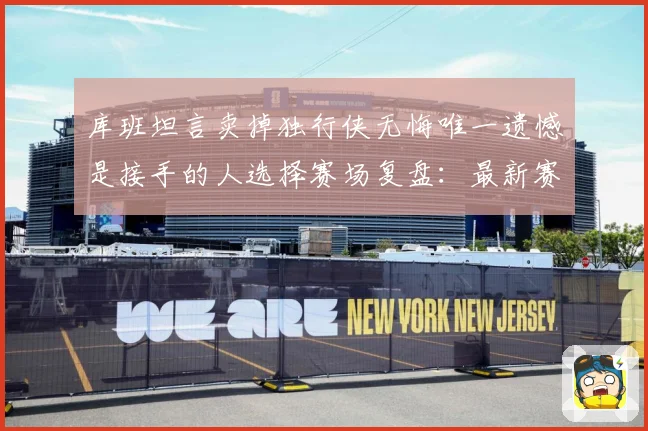 库班坦言卖掉独行侠无悔唯一遗憾是接手的人选择赛场复盘：最新赛事动态与深度分析