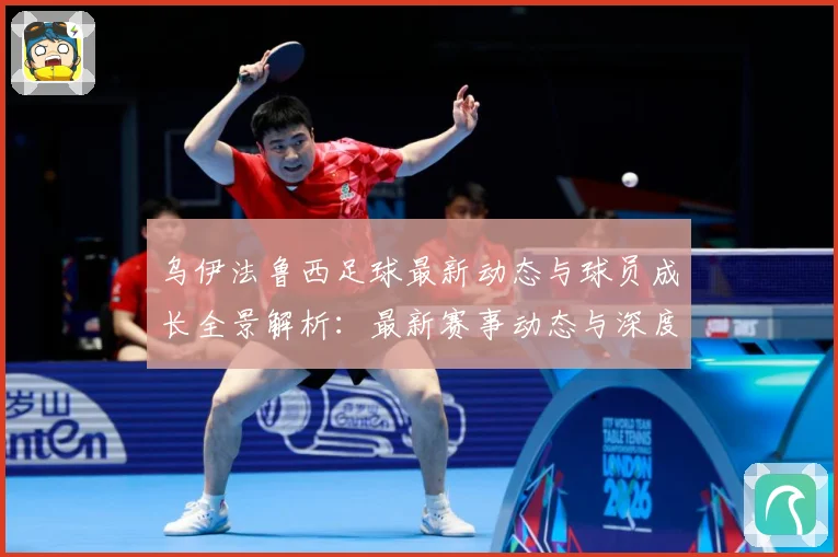 乌伊法鲁西足球最新动态与球员成长全景解析：最新赛事动态与深度分析