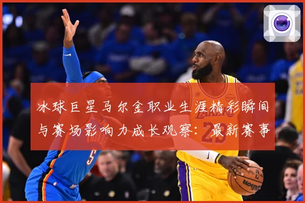 冰球巨星马尔金职业生涯精彩瞬间与赛场影响力成长观察：最新赛事动态与深度分析