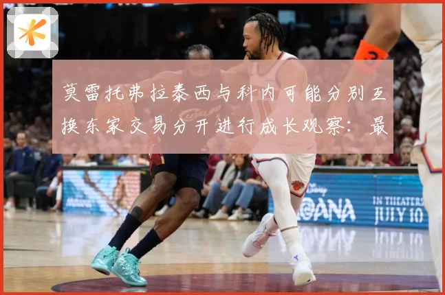 莫雷托弗拉泰西与科内可能分别互换东家交易分开进行成长观察：最新赛事动态与深度分析