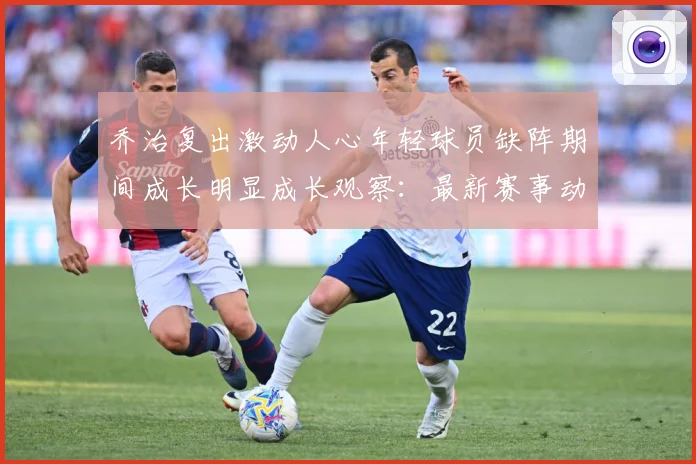 乔治复出激动人心年轻球员缺阵期间成长明显成长观察：最新赛事动态与深度分析