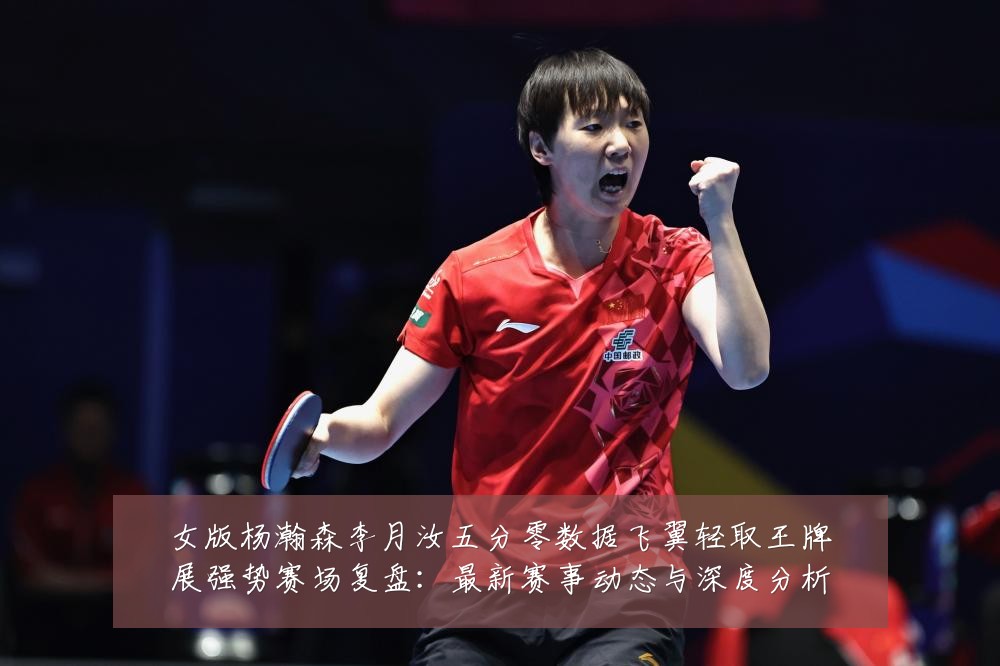 女版杨瀚森李月汝五分零数据飞翼轻取王牌展强势赛场复盘：最新赛事动态与深度分析