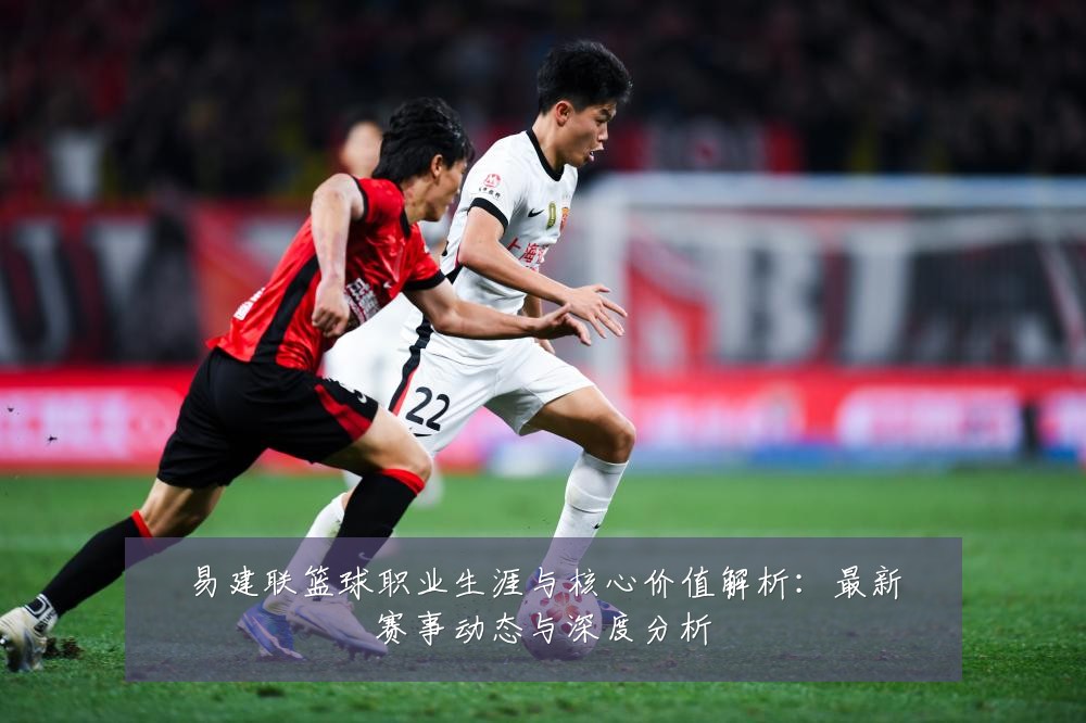 易建联篮球职业生涯与核心价值解析：最新赛事动态与深度分析
