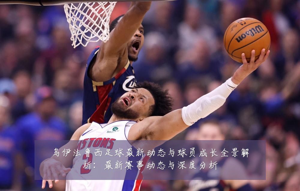 乌伊法鲁西足球最新动态与球员成长全景解析：最新赛事动态与深度分析
