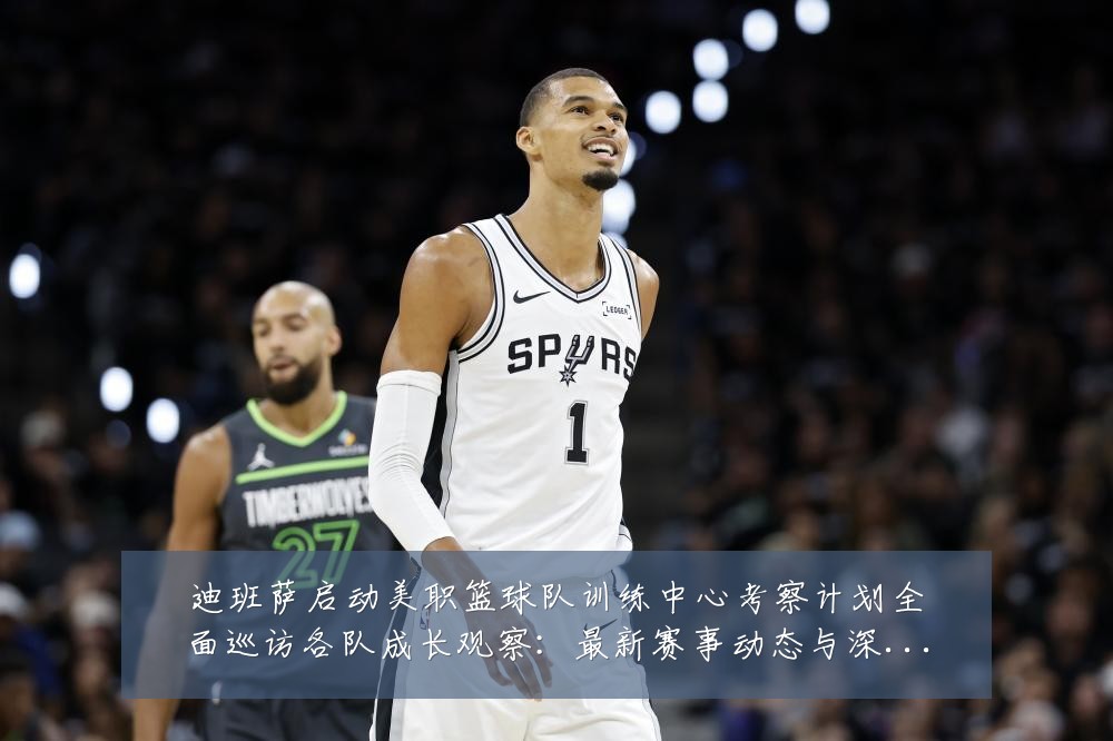迪班萨启动美职篮球队训练中心考察计划全面巡访各队成长观察：最新赛事动态与深度分析